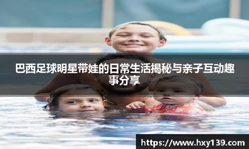 巴西足球明星带娃的日常生活揭秘与亲子互动趣事分享