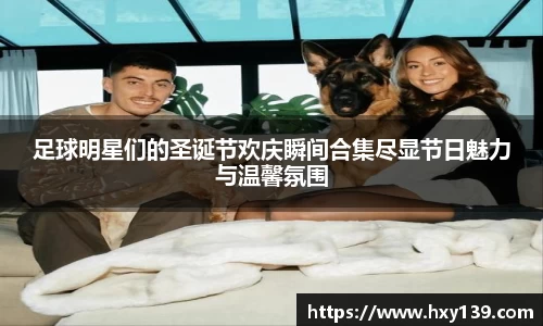 足球明星们的圣诞节欢庆瞬间合集尽显节日魅力与温馨氛围